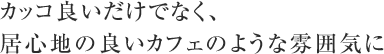 カッコ良いだけでなく、居心地の良いカフェのような雰囲気に
